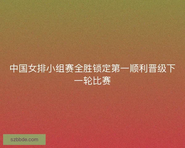 中国女排小组赛全胜锁定第一顺利晋级下一轮比赛