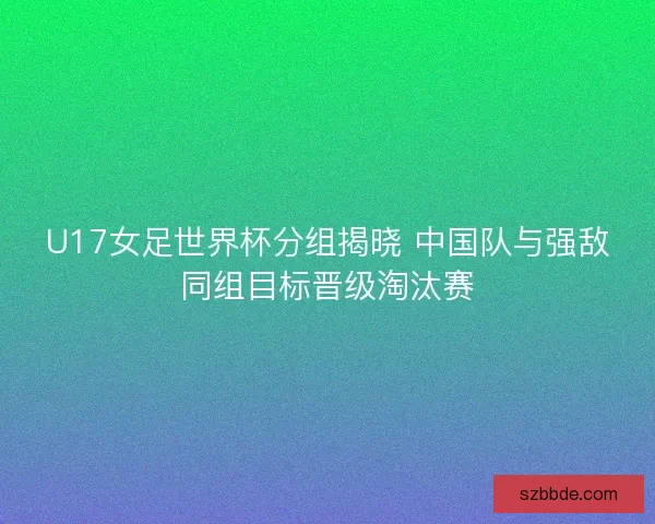 U17女足世界杯分组揭晓 中国队与强敌同组目标晋级淘汰赛